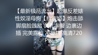 【最新极品流出】超爆反差婊性奴淫母狗【辉夜姬】炮击舔脚扇脸践踏 美乳丰臀 边裹边插 完美露脸 凌辱篇 高清720P版