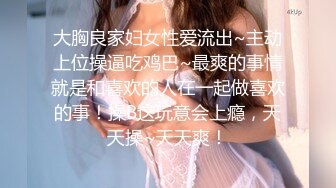 大胸良家妇女性爱流出~主动上位操逼吃鸡巴~最爽的事情就是和喜欢的人在一起做喜欢的事！操B这玩意会上瘾，天天操~天天爽！