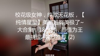 校花级女神，纯欲天花板，【纯情星星】美腿翘臀美极了~大合集，18小时，颜值为王最挑逗~强烈推荐 (2)