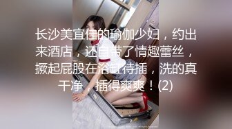 长沙美宜佳的瑜伽少妇，约出来酒店，还自带了情趣蕾丝，撅起屁股在浴缸待插，洗的真干净，插得爽爽！(2)