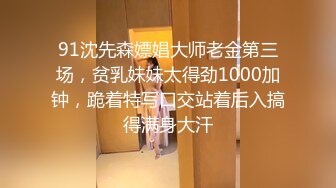 91沈先森嫖娼大师老金第三场，贫乳妹妹太得劲1000加钟，跪着特写口交站着后入搞得满身大汗