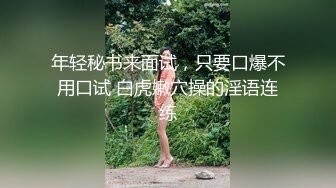 年轻秘书来面试，只要口爆不用口试 白虎嫩穴操的淫语连练