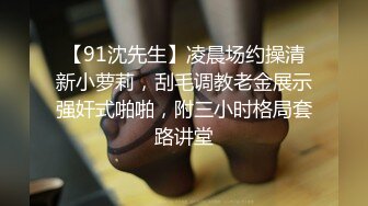 【91沈先生】凌晨场约操清新小萝莉，刮毛调教老金展示强奸式啪啪，附三小时格局套路讲堂