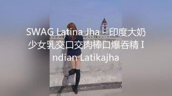 SWAG Latina Jha - 印度大奶少女乳交口交肉棒口爆吞精 Indian Latikajha