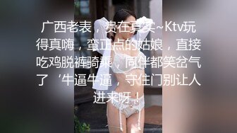 广西老表，贵在真实~Ktv玩得真嗨，蛮正点的姑娘，直接吃鸡脱裤骑乘，同伴都笑岔气了‘牛逼牛逼，守住门别让人进来呀！