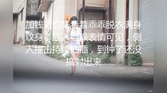 加钱哥约妹看着乖乖脱衣满身纹身，后入猛操表情可见，侧入撞击持续抽插，到钟了还没搞射出来