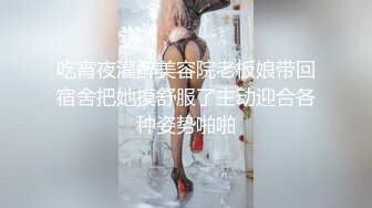 吃宵夜灌醉美容院老板娘带回宿舍把她摸舒服了主动迎合各种姿势啪啪