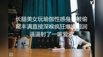 长腿美女玩瑜伽性感身材被偷窥丰满直接深喉疯狂爆操湿润逼逼射了一嘴爱液