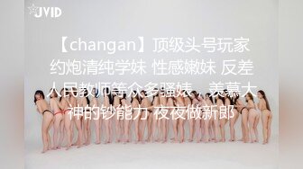 【changan】顶级头号玩家约炮清纯学妹 性感嫩妹 反差人民教师等众多骚婊，羡慕大神的钞能力 夜夜做新郎