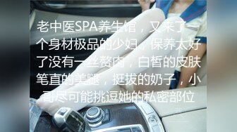 老中医SPA养生馆，又来了一个身材极品的少妇，保养太好了没有一丝赘肉，白皙的皮肤笔直的美腿，挺拔的奶子，小哥尽可能挑逗她的私密部位