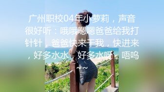 广州职校04年小萝莉，声音很好听：哦哦嗯嗯爸爸给我打针针，爸爸快来干我，快进来，好多水水，好多水呀，唔呜~~