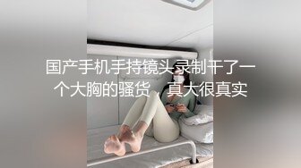 国产手机手持镜头录制干了一个大胸的骚货，真大很真实