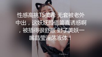 性感高挑TS美希 无套被老外中出，这妖妖颜值简直诱惑啊，被插得很舒服 射了美妖一嘴晶莹淫荡液体！