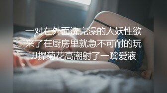 一对在外面洗完澡的人妖性欲来了在厨房里就急不可耐的玩JJ操菊花高潮射了一嘴爱液