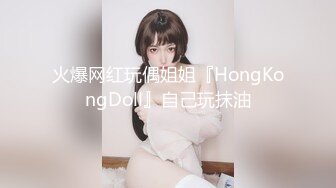 火爆网红玩偶姐姐『HongKongDoll』自己玩抹油