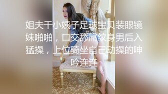 姐夫干小姨子足球宝贝装眼镜妹啪啪，口交舔屌纹身男后入猛操，上位骑坐自己动操的呻吟连连