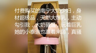 付费购买的南宁大奶少妇，身材超极品，天然大爆乳，主动勾引我，大奶骚逼，玩着巨乳她的小泰迪也跟着来舔，真骚！