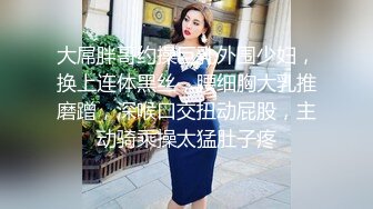 大屌胖哥约操巨乳外围少妇，换上连体黑丝，腰细胸大乳推磨蹭，深喉口交扭动屁股，主动骑乘操太猛肚子疼