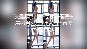 [完整版] 肛门不舒服去看医生,实习男医师掏出大鸡巴直接往逼里怼