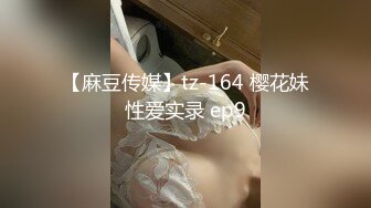 【麻豆传媒】tz-164 樱花妹性爱实录 ep9