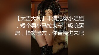 【大吉大利】丰满肥臀小姐姐，矮个男小马拉大车，吸吮舔屌，揉搓骚穴，你直接进来吧