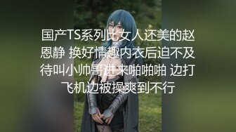 国产TS系列比女人还美的赵恩静 换好情趣内衣后迫不及待叫小帅哥进来啪啪啪 边打飞机边被操爽到不行