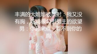 丰满的大姐姐被颜射：我又没有胸，吃鸡很勾引男主的欲望   男：你起来点，看不到你的胸