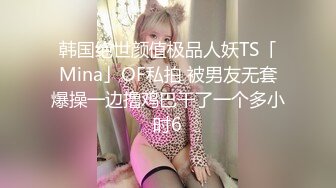 韩国绝世颜值极品人妖TS「Mina」OF私拍 被男友无套爆操一边撸鸡巴干了一个多小时6