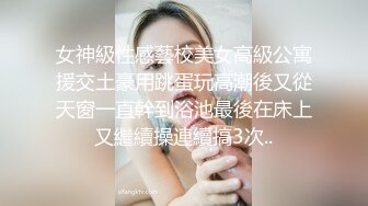 女神級性感藝校美女高級公寓援交土豪用跳蛋玩高潮後又從天窗一直幹到浴池最後在床上又繼續操連續搞3次..