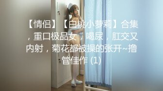 【情侣】【白桃小萝莉】合集，重口极品女，喝尿，肛交又内射，菊花都被操的张开~撸管佳作 (1)