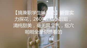 【搞兼职学生妹探花】新晋实力探花，2600极品小姐姐，清纯甜美，毫无风尘气，抠穴啪啪全是你想看的