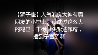 【狮子座】人气泡良大神有男朋友的小护士，没试过这么大的鸡巴，干得眉头紧蹙喊疼，插到子宫了啊