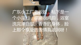 广东小工厂老板娘，私下是一个小淫妇，很嫩很风韵，浴室洗完澡自慰、香香的身体，脸上那个享受的表情真滋润呀！