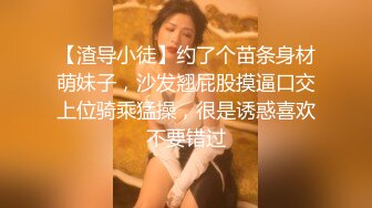 【渣导小徒】约了个苗条身材萌妹子，沙发翘屁股摸逼口交上位骑乘猛操，很是诱惑喜欢不要错过